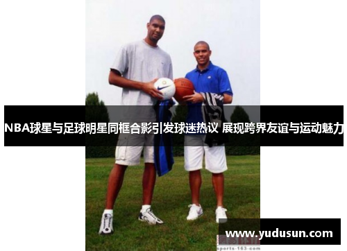 NBA球星与足球明星同框合影引发球迷热议 展现跨界友谊与运动魅力