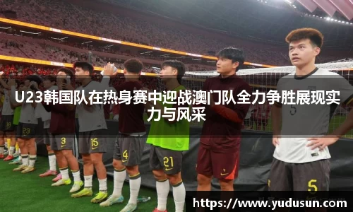 竞技宝U23韩国队在热身赛中迎战澳门队全力争胜展现实力与风采
